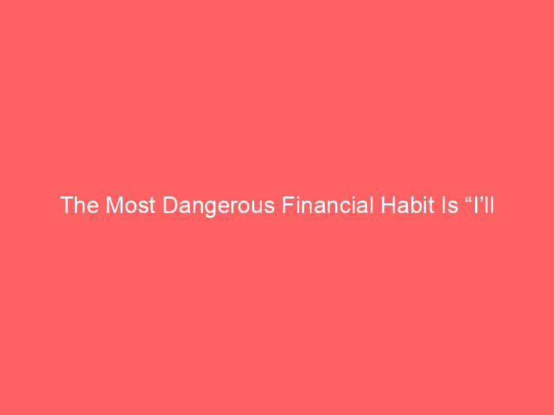 The Most Dangerous Financial Habit Is “I’ll Start Later”